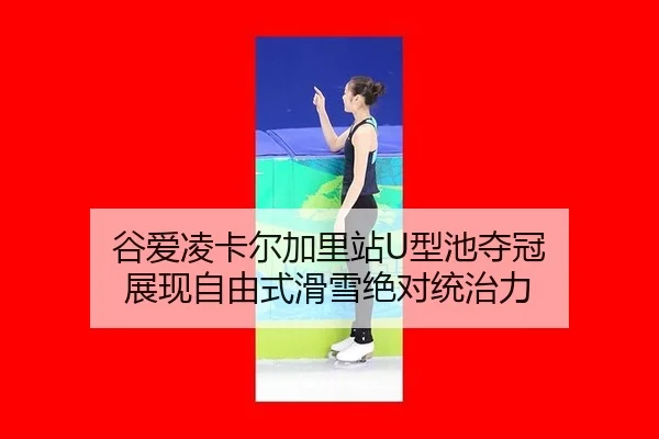 谷爱凌卡尔加里站U型池夺冠 展现自由式滑雪绝对统治力