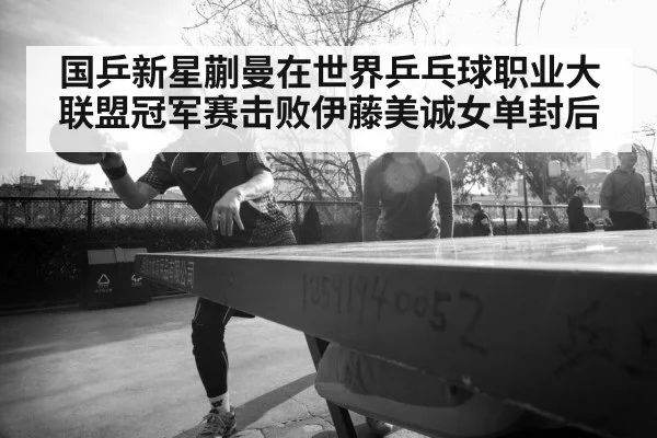 国乒新星蒯曼在世界乒乓球职业大联盟冠军赛击败伊藤美诚女单封后